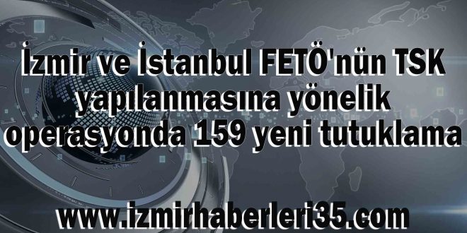 İzmir ve İstanbul FETÖ'nün TSK yapılanmasına yönelik operasyonda 159 yeni tutuklama