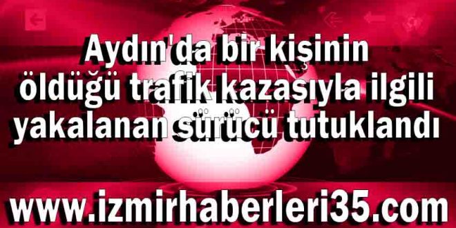 Aydın'da bir kişinin öldüğü trafik kazasıyla ilgili yakalanan sürücü tutuklandı