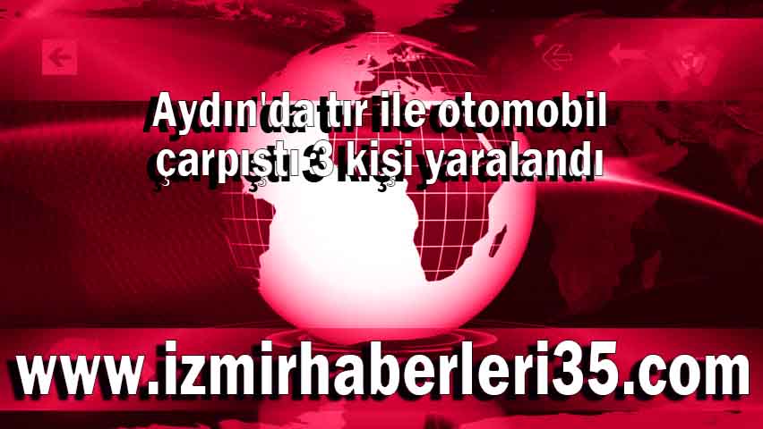 Aydın'da tır ile otomobil çarpıştı 3 kişi yaralandı