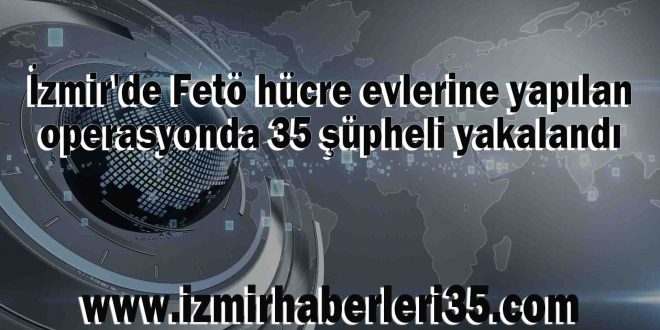 İzmir'de Fetö hücre evlerine yapılan operasyonda 35 şüpheli yakalandı
