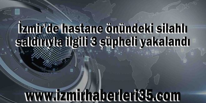 İzmir'de hastane önündeki silahlı saldırıyla ilgili 3 şüpheli yakalandı