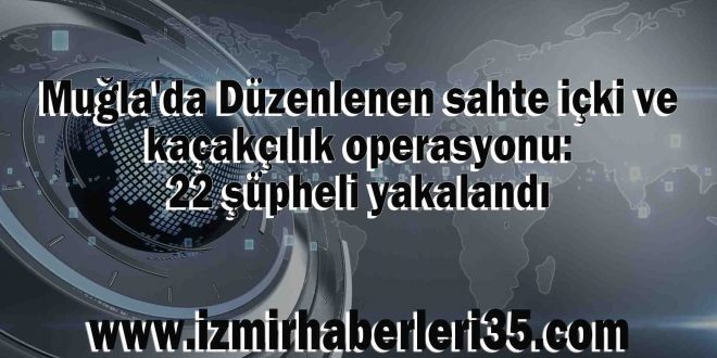 Muğla'da Düzenlenen sahte içki ve kaçakçılık operasyonu: 22 şüpheli yakalandı