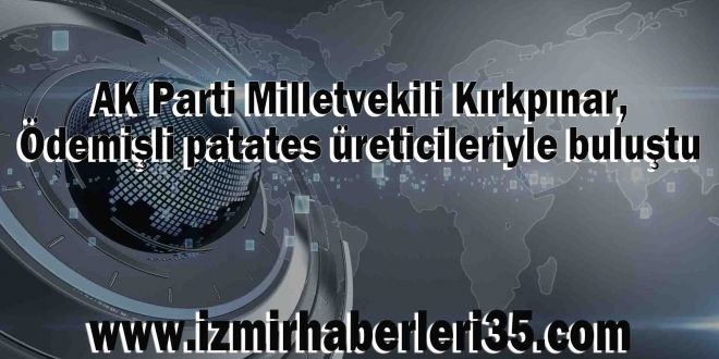 AK Parti Milletvekili Kırkpınar, Ödemişli patates üreticileriyle buluştu