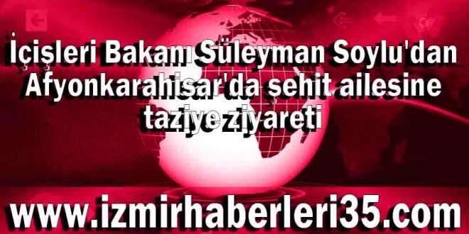 İçişleri Bakanı Süleyman Soylu'dan Afyonkarahisar'da şehit ailesine taziye ziyareti