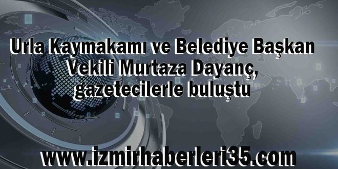 Urla Kaymakamı ve Belediye Başkan Vekili Murtaza Dayanç, gazetecilerle buluştu