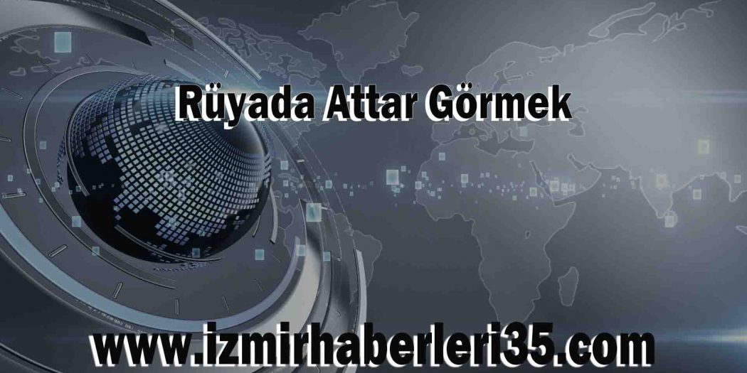 Rüyada Attar Görmek Ne Demek? Ne Anlama Gelir? 35 İzmir Haberleri